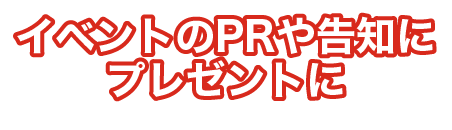 イベントのPRや告知に プレゼントに